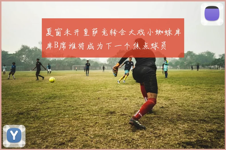 夏窗未开皇萨竞转会大戏小蜘蛛库库B席谁将成为下一个焦点球员