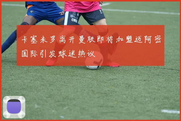 卡塞米罗离开曼联即将加盟迈阿密国际引发球迷热议