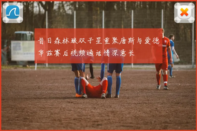 昔日森林狼双子星重聚唐斯与爱德华兹赛后视频通话情深意长