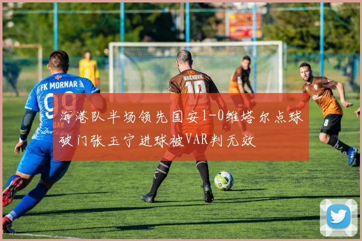 海港队半场领先国安1-0维塔尔点球破门张玉宁进球被VAR判无效