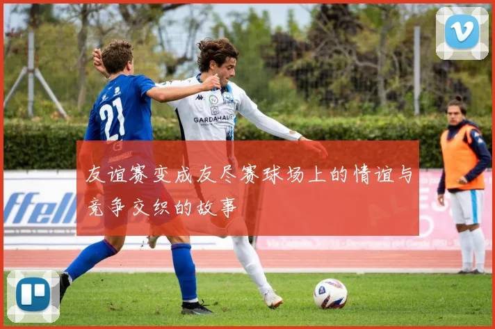 友谊赛变成友尽赛球场上的情谊与竞争交织的故事