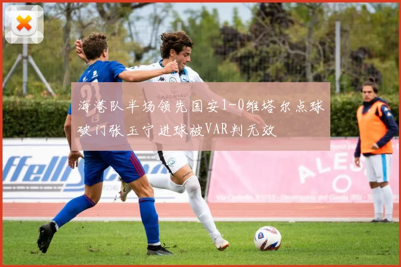 海港队半场领先国安1-0维塔尔点球破门张玉宁进球被VAR判无效