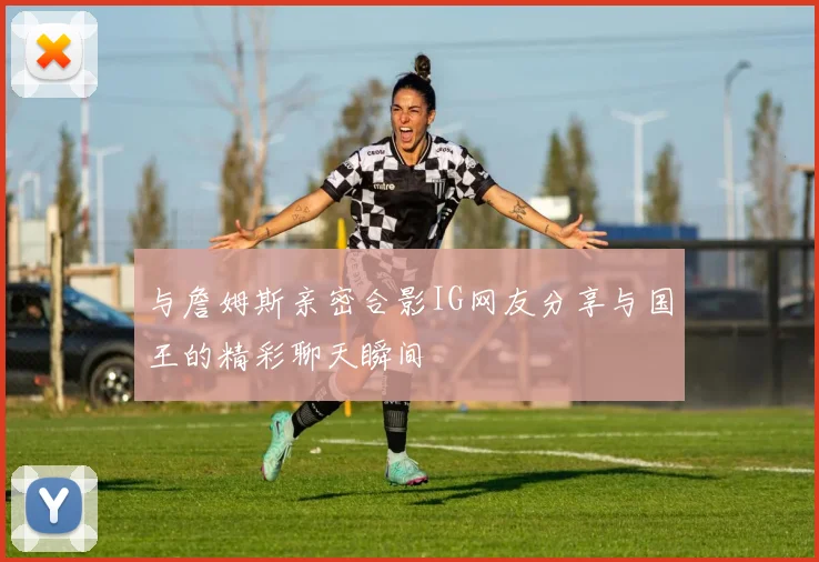 与詹姆斯亲密合影IG网友分享与国王的精彩聊天瞬间