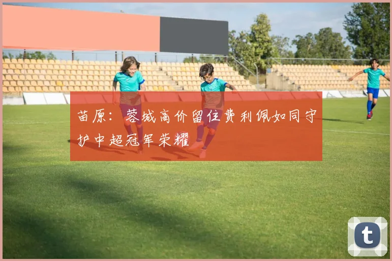 苗原：蓉城高价留住费利佩如同守护中超冠军荣耀