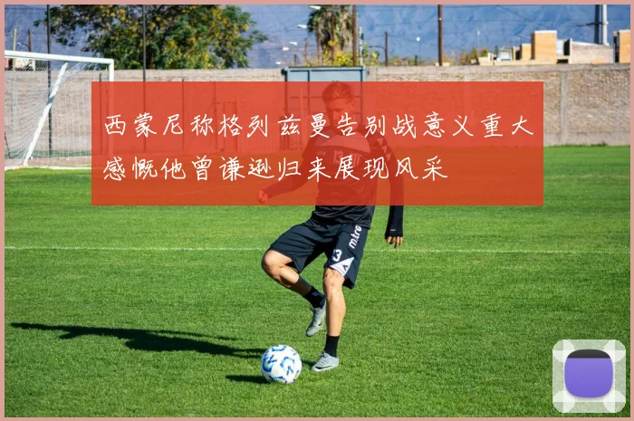 西蒙尼称格列兹曼告别战意义重大感慨他曾谦逊归来展现风采