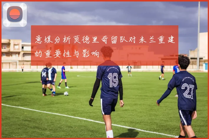 意媒分析莫德里奇留队对米兰重建的重要性与影响