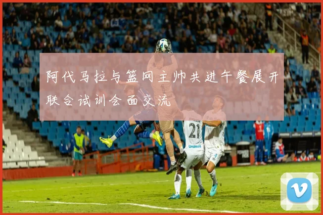 阿代马拉与篮网主帅共进午餐展开联合试训会面交流