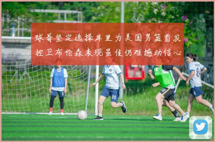 球哥坚定选择库里为美国男篮首发控卫布伦森表现虽佳仍难撼动信心