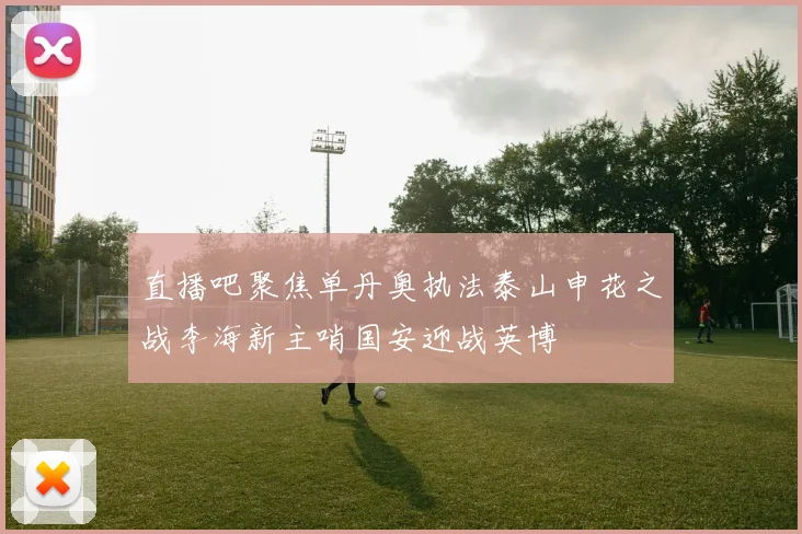 直播吧聚焦单丹奥执法泰山申花之战李海新主哨国安迎战英博