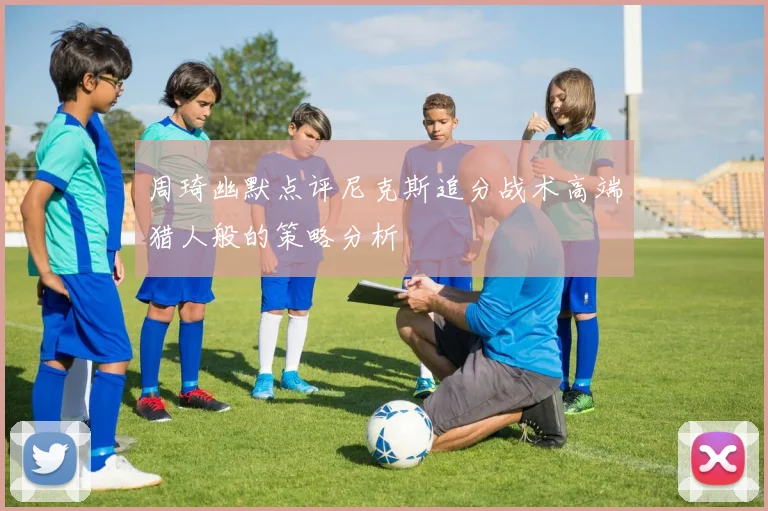 周琦幽默点评尼克斯追分战术高端猎人般的策略分析
