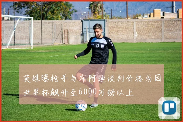 英媒曝枪手与布阿迪谈判价格或因世界杯飙升至6000万镑以上