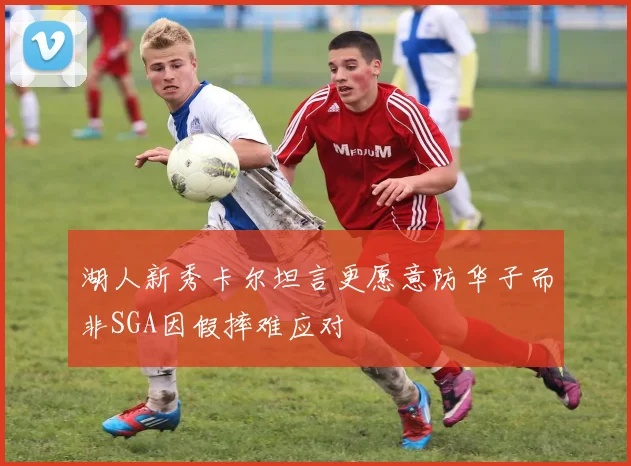 湖人新秀卡尔坦言更愿意防华子而非SGA因假摔难应对
