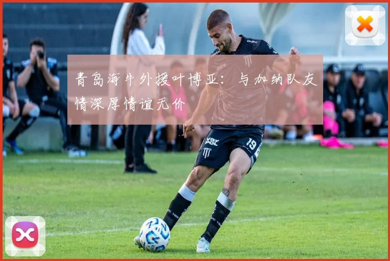 青岛海牛外援叶博亚：与加纳队友情深厚情谊无价