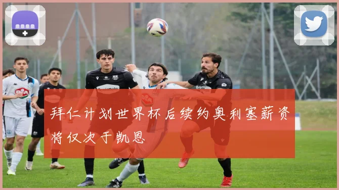 拜仁计划世界杯后续约奥利塞薪资将仅次于凯恩