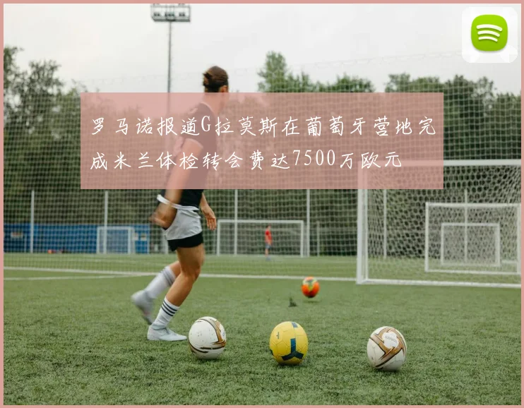 罗马诺报道G拉莫斯在葡萄牙营地完成米兰体检转会费达7500万欧元