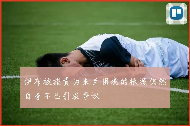 伊布被指责为米兰困境的根源仍然自夸不已引发争议
