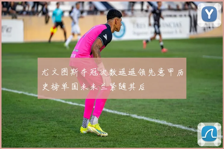 尤文图斯夺冠次数遥遥领先意甲历史榜单国米米兰紧随其后