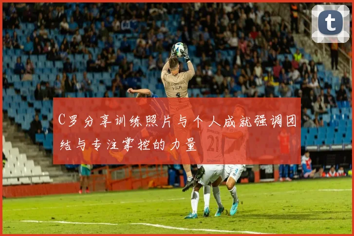 C罗分享训练照片与个人成就强调团结与专注掌控的力量