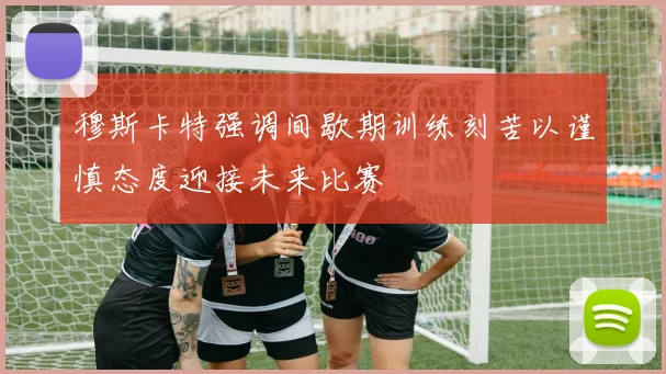 穆斯卡特强调间歇期训练刻苦以谨慎态度迎接未来比赛