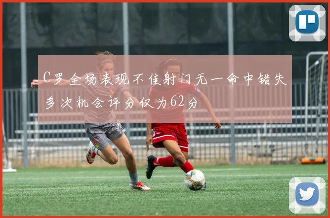 C罗全场表现不佳射门无一命中错失多次机会评分仅为62分