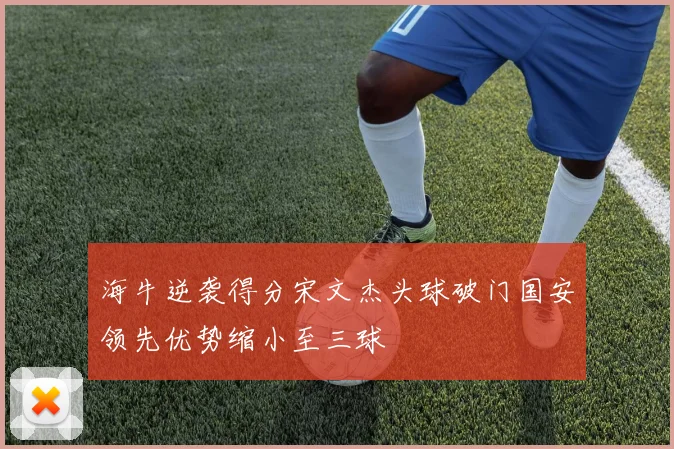 海牛逆袭得分宋文杰头球破门国安领先优势缩小至三球