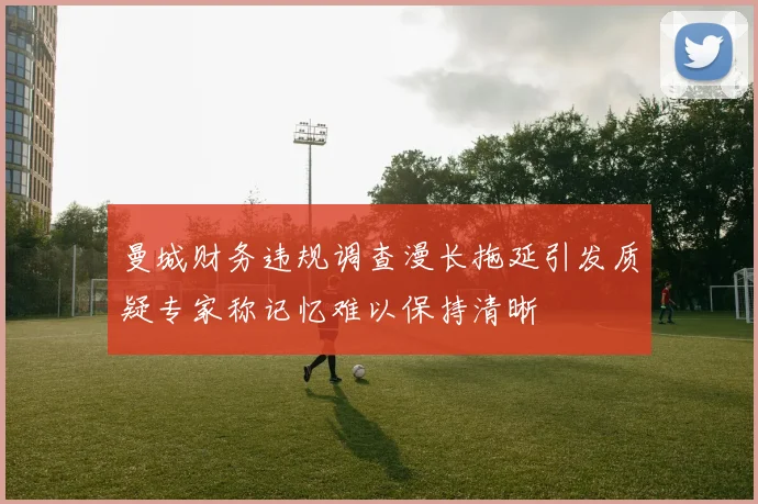 曼城财务违规调查漫长拖延引发质疑专家称记忆难以保持清晰