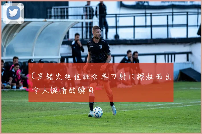 C罗错失绝佳机会单刀射门擦柱而出令人惋惜的瞬间
