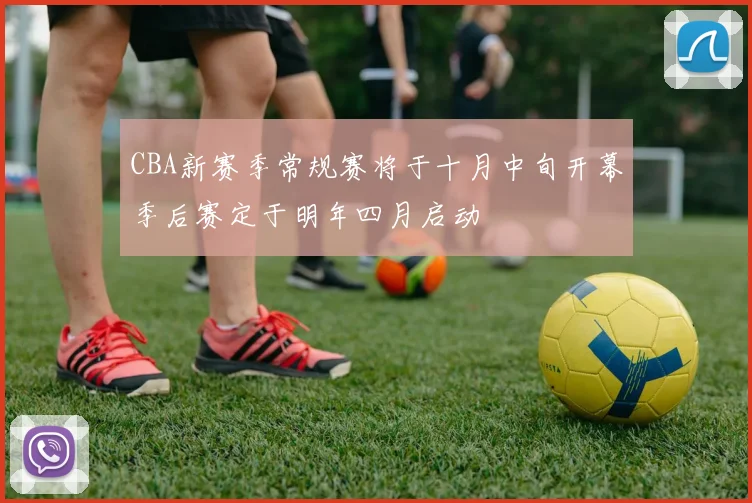 CBA新赛季常规赛将于十月中旬开幕季后赛定于明年四月启动
