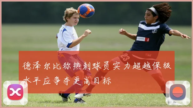 德泽尔比称热刺球员实力超越保级水平应争夺更高目标