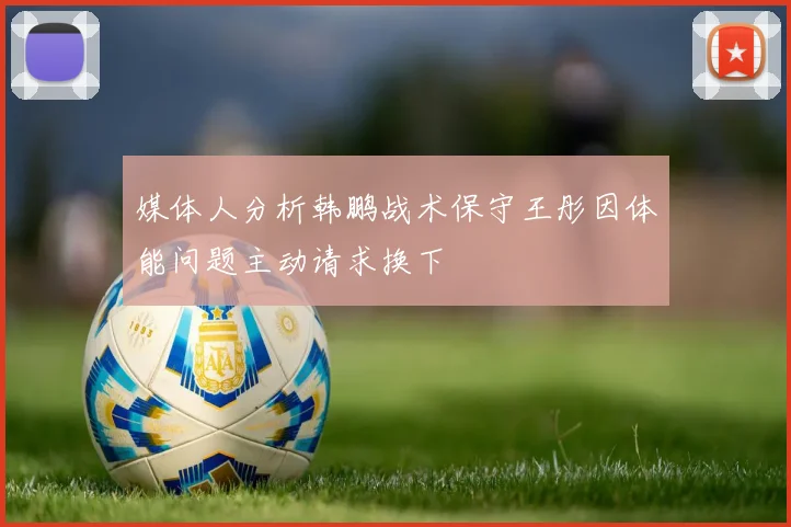 媒体人分析韩鹏战术保守王彤因体能问题主动请求换下