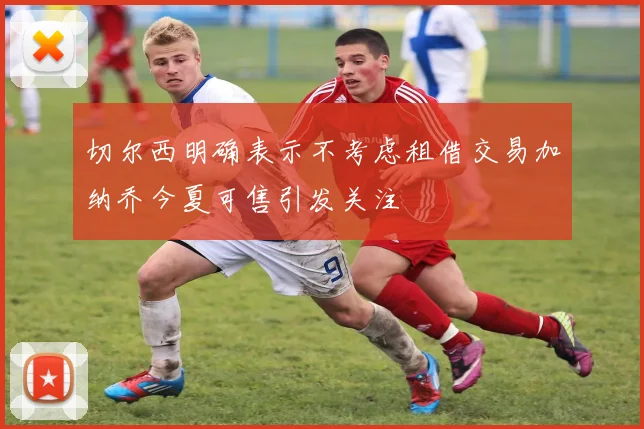 切尔西明确表示不考虑租借交易加纳乔今夏可售引发关注