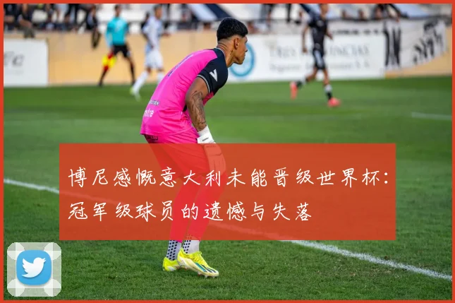 博尼感慨意大利未能晋级世界杯：冠军级球员的遗憾与失落
