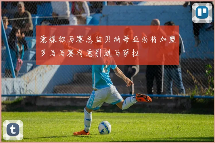 意媒称马赛总监贝纳蒂亚或将加盟罗马马赛有意引进马萨拉