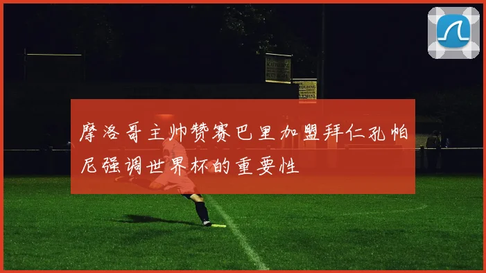 摩洛哥主帅赞赛巴里加盟拜仁孔帕尼强调世界杯的重要性