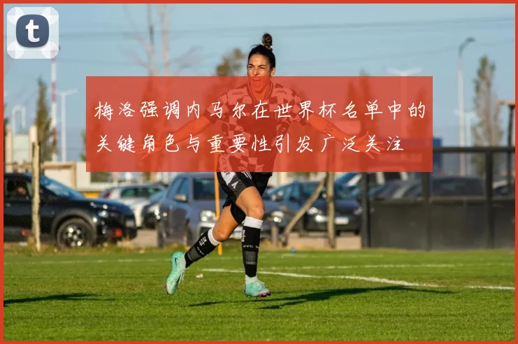 梅洛强调内马尔在世界杯名单中的关键角色与重要性引发广泛关注