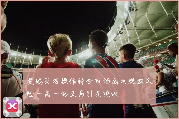 曼城灵活操作转会市场成功规避风险一高一低交易引发热议