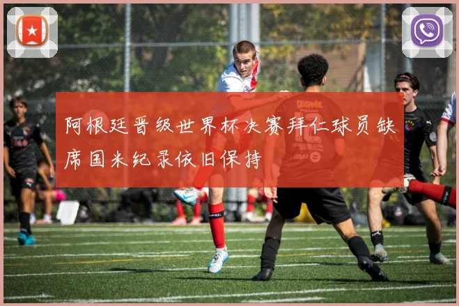 阿根廷晋级世界杯决赛拜仁球员缺席国米纪录依旧保持